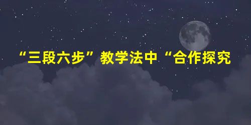 “三段六步”教学法中“合作探究”的有效性浅说 “三段六步”教学法中“合作探究”的有效性浅说