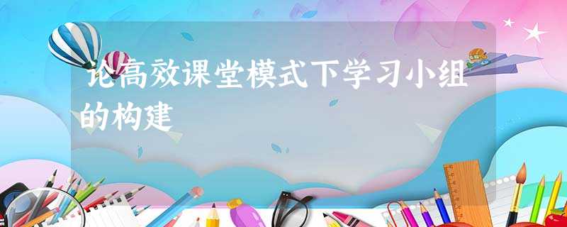论高效课堂模式下学习小组的构建 论高效课堂模式下学习小组的构建