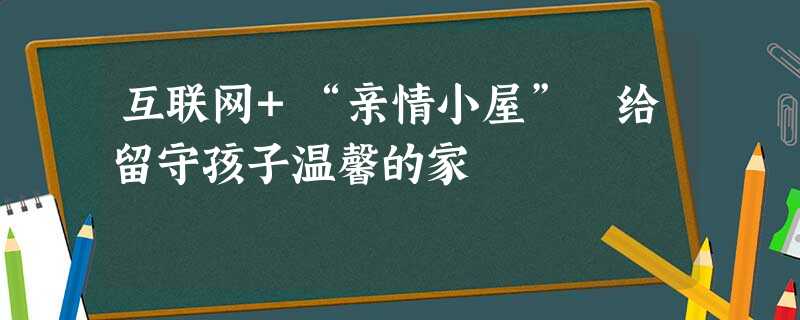 互联网+“亲情小屋” 给留守孩子温馨的家 互联网+“亲情小屋” 给留守孩子温馨的家