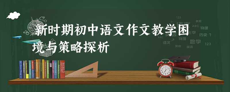 新时期初中语文作文教学困境与策略探析 新时期初中语文作文教学困境与策略探析