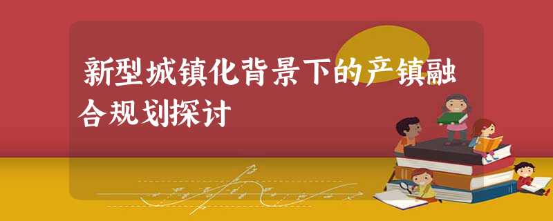 新型城镇化背景下的产镇融合规划探讨 新型城镇化背景下的产镇融合规划探讨