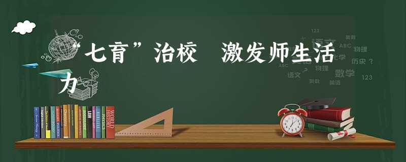 “七育”治校 激发师生活力 “七育”治校 激发师生活力