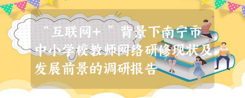 “互联网+”背景下南宁市中小学校教师网络研修现状及发展前景的调研报告 “互联网+”背景下南宁市中小学校教师网络研修现状及发展前景的调研报告