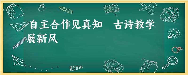 自主合作见真知 古诗教学展新风 自主合作见真知 古诗教学展新风