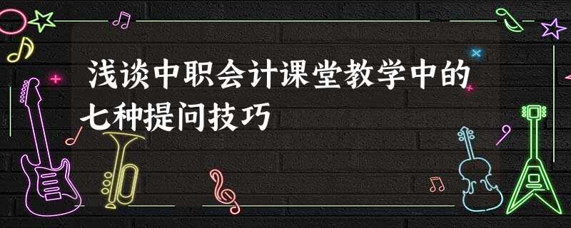 浅谈中职会计课堂教学中的七种提问技巧 浅谈中职会计课堂教学中的七种提问技巧