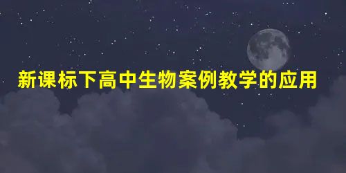 新课标下高中生物案例教学的应用 新课标下高中生物案例教学的应用