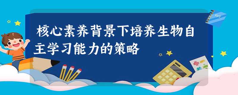 核心素养背景下培养生物自主学习能力的策略 核心素养背景下培养生物自主学习能力的策略