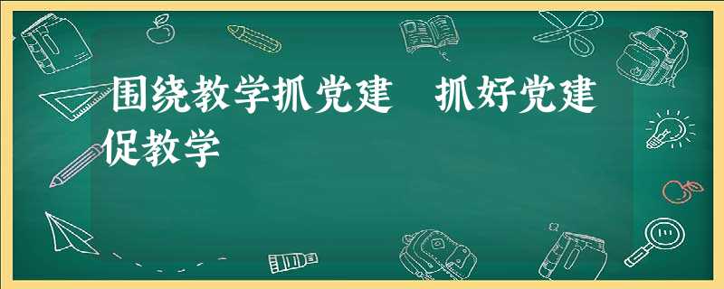 围绕教学抓党建 抓好党建促教学 围绕教学抓党建 抓好党建促教学