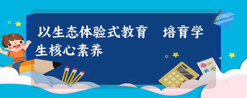 以生态体验式教育 培育学生核心素养 以生态体验式教育 培育学生核心素养