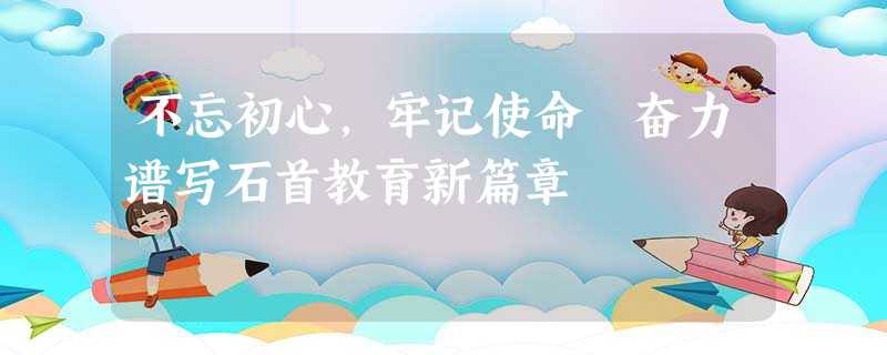 不忘初心,牢记使命 奋力谱写石首教育新篇章 不忘初心,牢记使命 奋力谱写石首教育新篇章