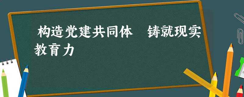 构造党建共同体 铸就现实教育力 构造党建共同体 铸就现实教育力