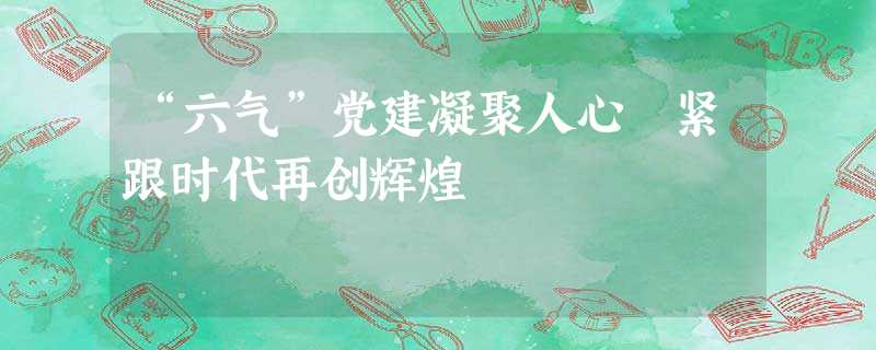 “六气”党建凝聚人心 紧跟时代再创辉煌 “六气”党建凝聚人心 紧跟时代再创辉煌