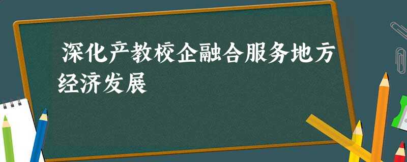 深化产教校企融合服务地方经济发展 深化产教校企融合服务地方经济发展