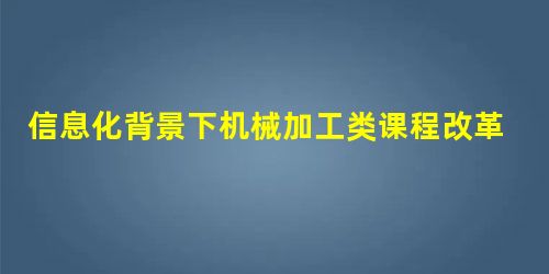信息化背景下机械加工类课程改革与探索 信息化背景下机械加工类课程改革与探索