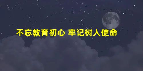 不忘教育初心 牢记树人使命 不忘教育初心 牢记树人使命
