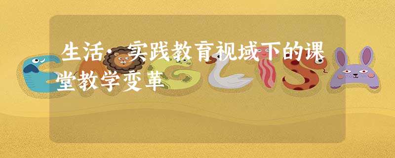 生活·实践教育视域下的课堂教学变革 生活·实践教育视域下的课堂教学变革
