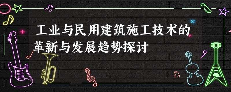 工业与民用建筑施工技术的革新与发展趋势探讨 工业与民用建筑施工技术的革新与发展趋势探讨