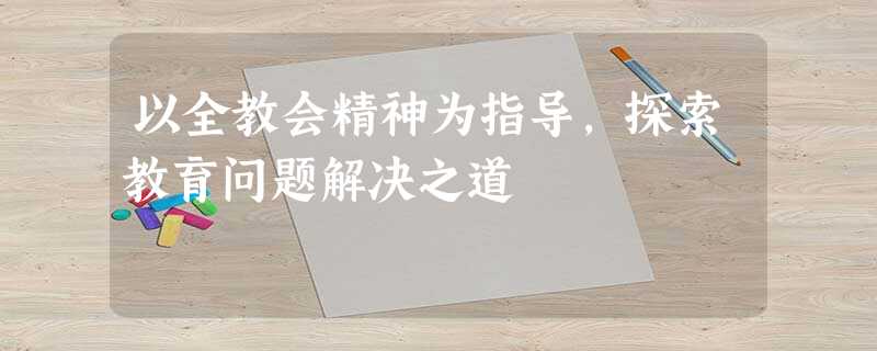 以全教会精神为指导,探索教育问题解决之道 以全教会精神为指导,探索教育问题解决之道