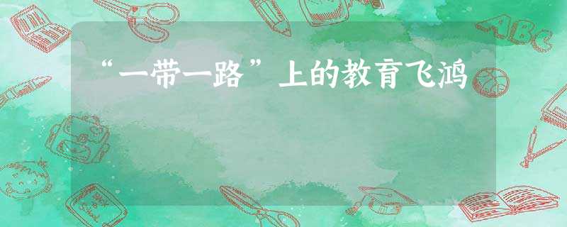 “一带一路”上的教育飞鸿 “一带一路”上的教育飞鸿
