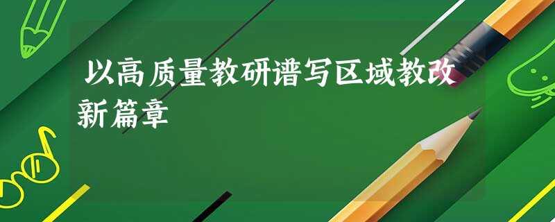 以高质量教研谱写区域教改新篇章 以高质量教研谱写区域教改新篇章