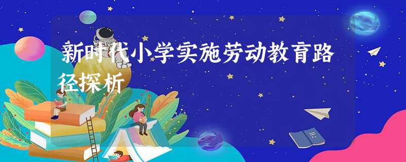 新时代小学实施劳动教育路径探析 新时代小学实施劳动教育路径探析