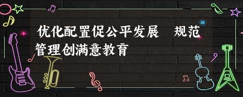 优化配置促公平发展 规范管理创满意教育 优化配置促公平发展 规范管理创满意教育