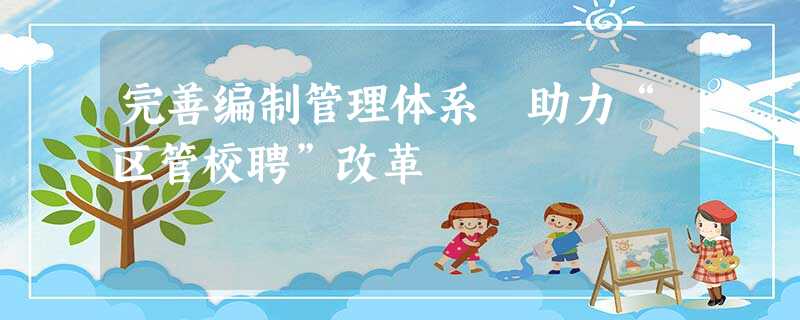 完善编制管理体系 助力“区管校聘”改革 完善编制管理体系 助力“区管校聘”改革