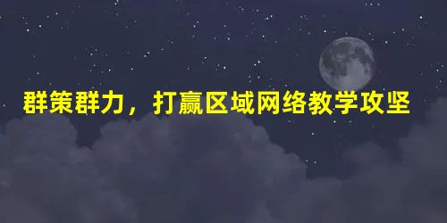 群策群力,打赢区域网络教学攻坚战 群策群力,打赢区域网络教学攻坚战