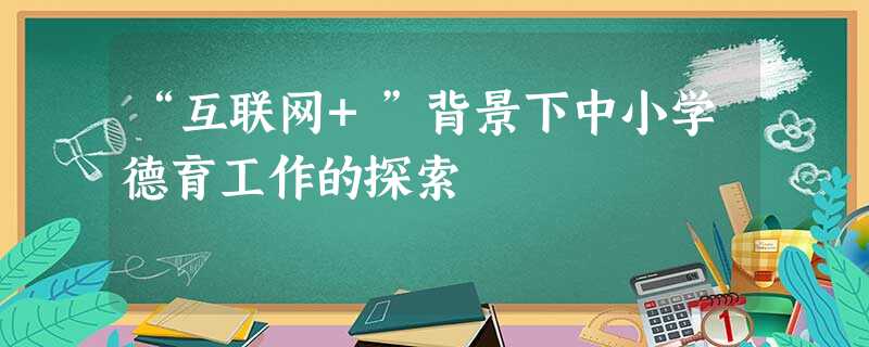 “互联网+”背景下中小学德育工作的探索 “互联网+”背景下中小学德育工作的探索