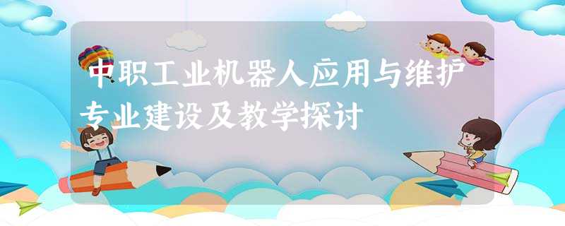 中职工业机器人应用与维护专业建设及教学探讨 中职工业机器人应用与维护专业建设及教学探讨