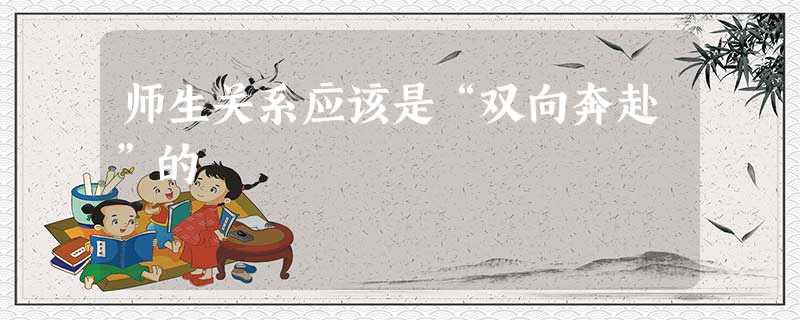 师生关系应该是“双向奔赴”的 师生关系应该是“双向奔赴”的