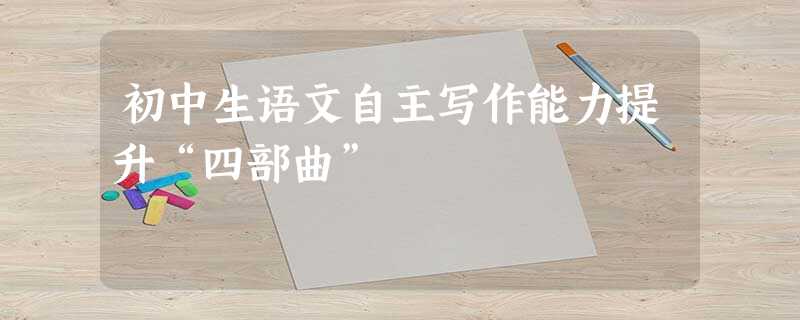 初中生语文自主写作能力提升“四部曲” 初中生语文自主写作能力提升“四部曲”