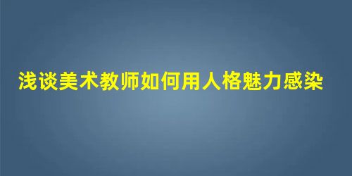 浅谈美术教师如何用人格魅力感染学生 浅谈美术教师如何用人格魅力感染学生