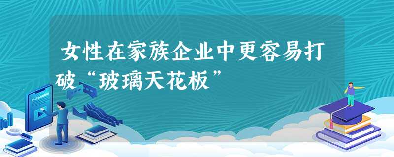 女性在家族企业中更容易打破“玻璃天花板” 女性在家族企业中更容易打破“玻璃天花板”