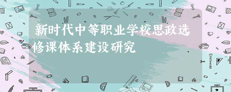 新时代中等职业学校思政选修课体系建设研究 新时代中等职业学校思政选修课体系建设研究