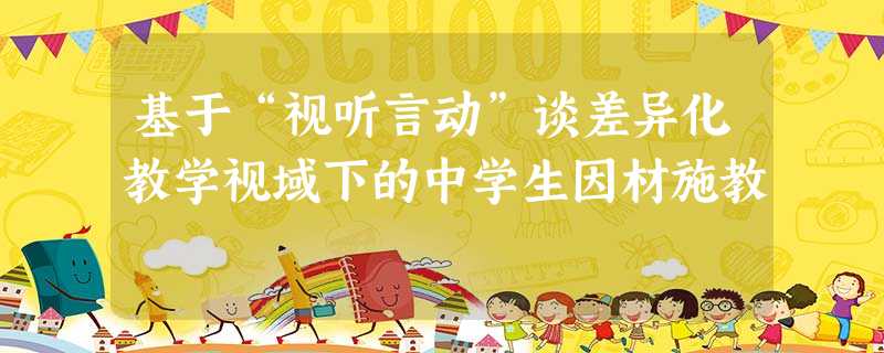 基于“视听言动”谈差异化教学视域下的中学生因材施教 基于“视听言动”谈差异化教学视域下的中学生因材施教