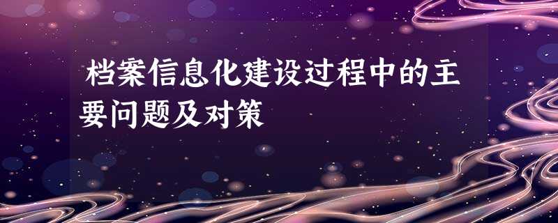 档案信息化建设过程中的主要问题及对策 档案信息化建设过程中的主要问题及对策