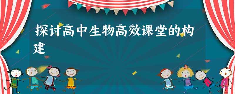 探讨高中生物高效课堂的构建 探讨高中生物高效课堂的构建