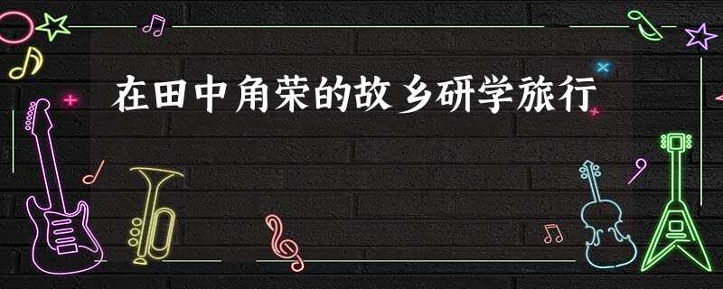 在田中角荣的故乡研学旅行 在田中角荣的故乡研学旅行