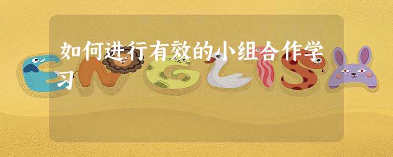 如何进行有效的小组合作学习 如何进行有效的小组合作学习