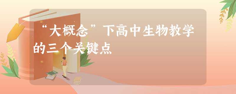 “大概念”下高中生物教学的三个关键点 “大概念”下高中生物教学的三个关键点