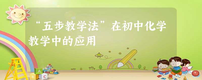 “五步教学法”在初中化学教学中的应用 “五步教学法”在初中化学教学中的应用