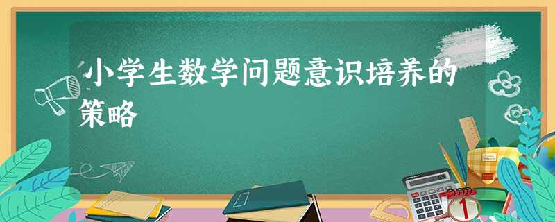 小学生数学问题意识培养的策略 小学生数学问题意识培养的策略