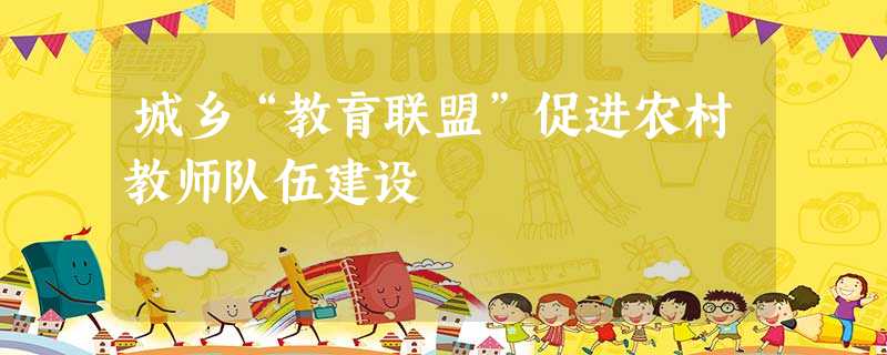 城乡“教育联盟”促进农村教师队伍建设 城乡“教育联盟”促进农村教师队伍建设