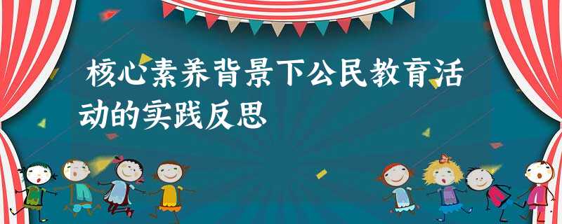核心素养背景下公民教育活动的实践反思 核心素养背景下公民教育活动的实践反思
