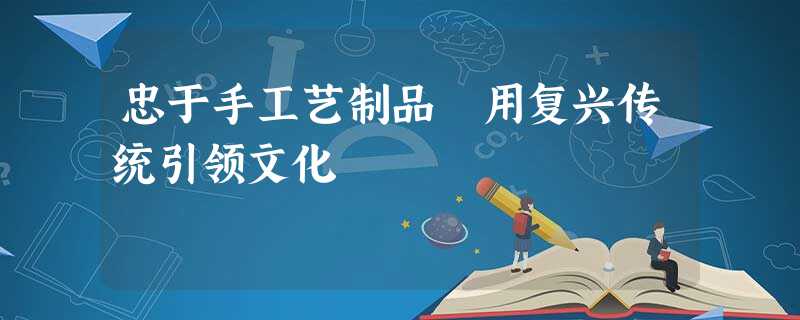 忠于手工艺制品 用复兴传统引领文化 忠于手工艺制品 用复兴传统引领文化
