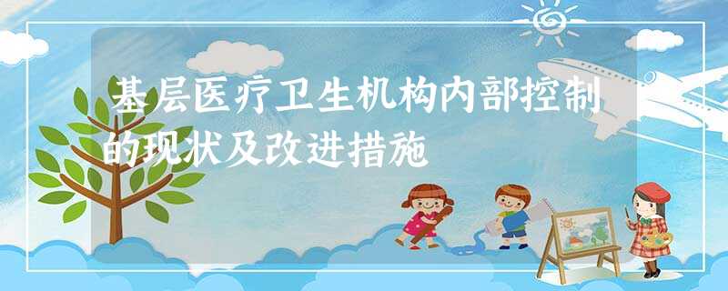 基层医疗卫生机构内部控制的现状及改进措施 基层医疗卫生机构内部控制的现状及改进措施