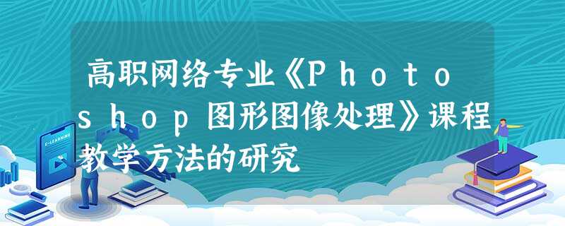 高职网络专业《Photoshop图形图像处理》课程教学方法的研究 高职网络专业《Photoshop图形图像处理》课程教学方法的研究