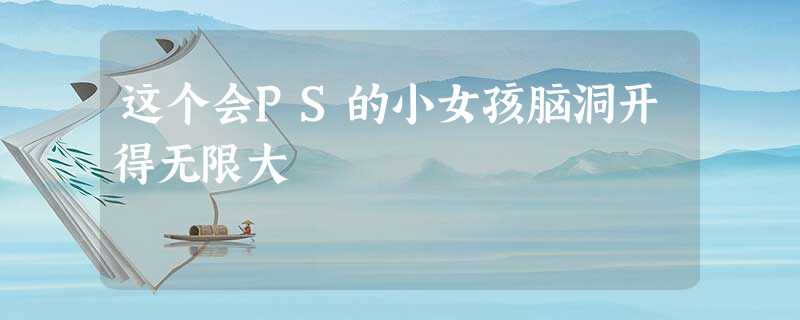 这个会PS的小女孩脑洞开得无限大 这个会PS的小女孩脑洞开得无限大