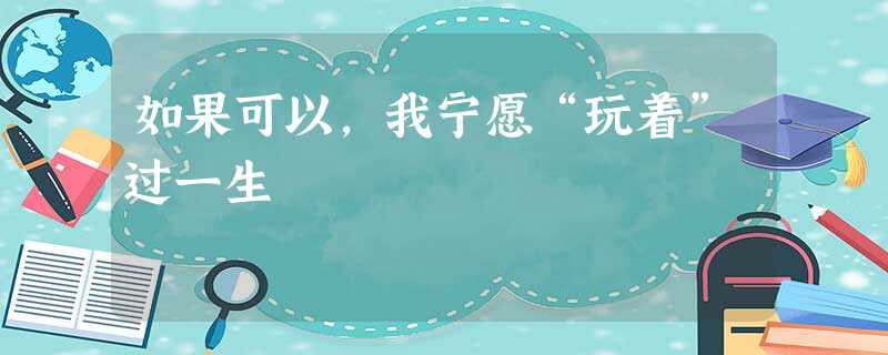 如果可以,我宁愿“玩着”过一生 如果可以,我宁愿“玩着”过一生